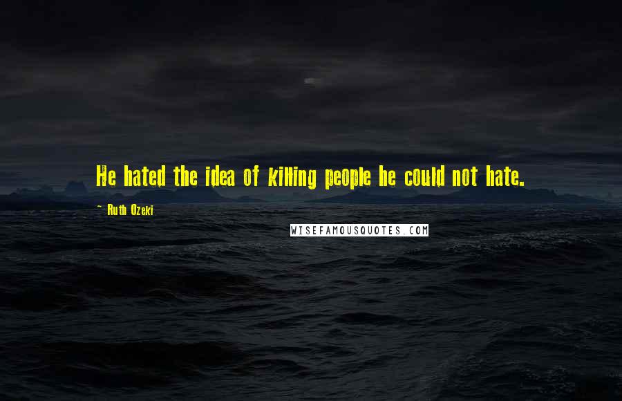 Ruth Ozeki Quotes: He hated the idea of killing people he could not hate.