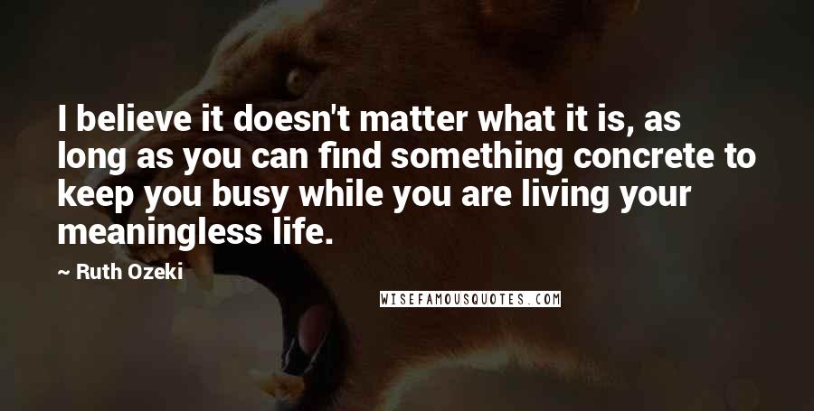 Ruth Ozeki Quotes: I believe it doesn't matter what it is, as long as you can find something concrete to keep you busy while you are living your meaningless life.