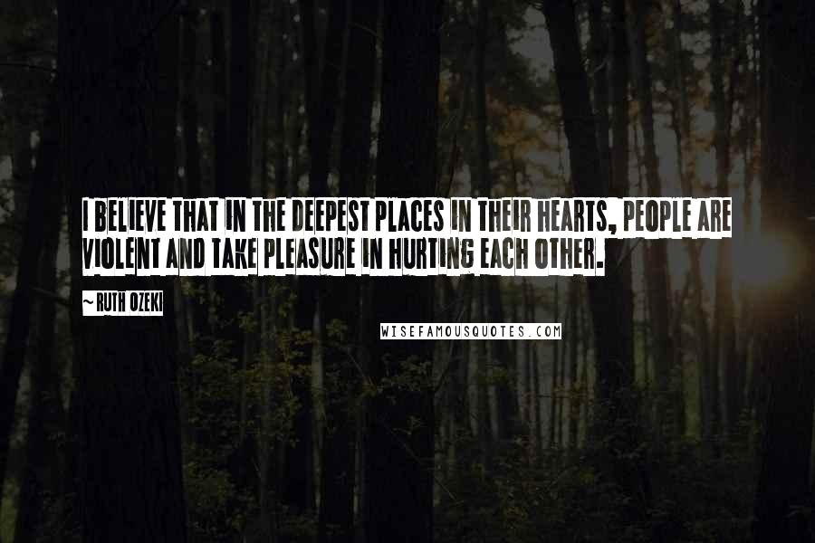 Ruth Ozeki Quotes: I believe that in the deepest places in their hearts, people are violent and take pleasure in hurting each other.