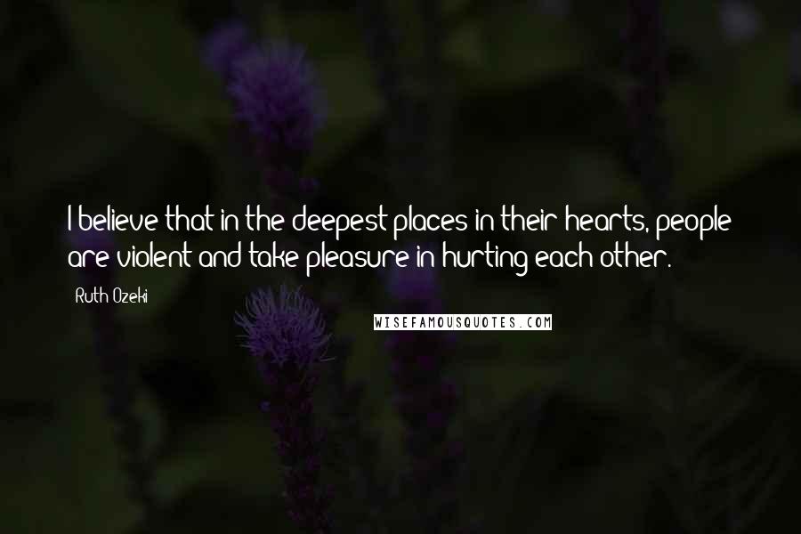 Ruth Ozeki Quotes: I believe that in the deepest places in their hearts, people are violent and take pleasure in hurting each other.