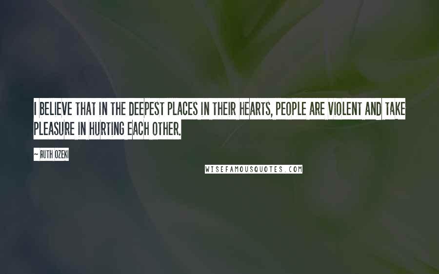 Ruth Ozeki Quotes: I believe that in the deepest places in their hearts, people are violent and take pleasure in hurting each other.