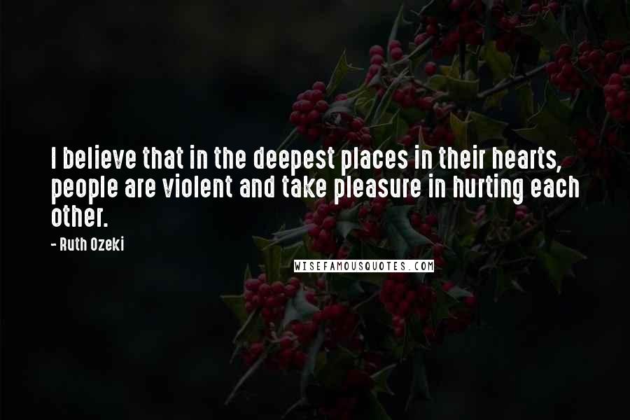 Ruth Ozeki Quotes: I believe that in the deepest places in their hearts, people are violent and take pleasure in hurting each other.