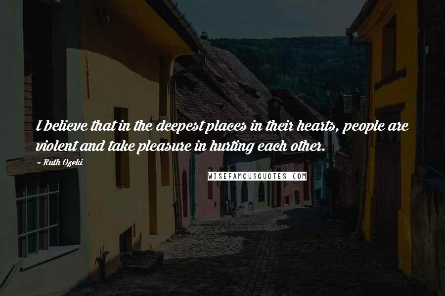 Ruth Ozeki Quotes: I believe that in the deepest places in their hearts, people are violent and take pleasure in hurting each other.