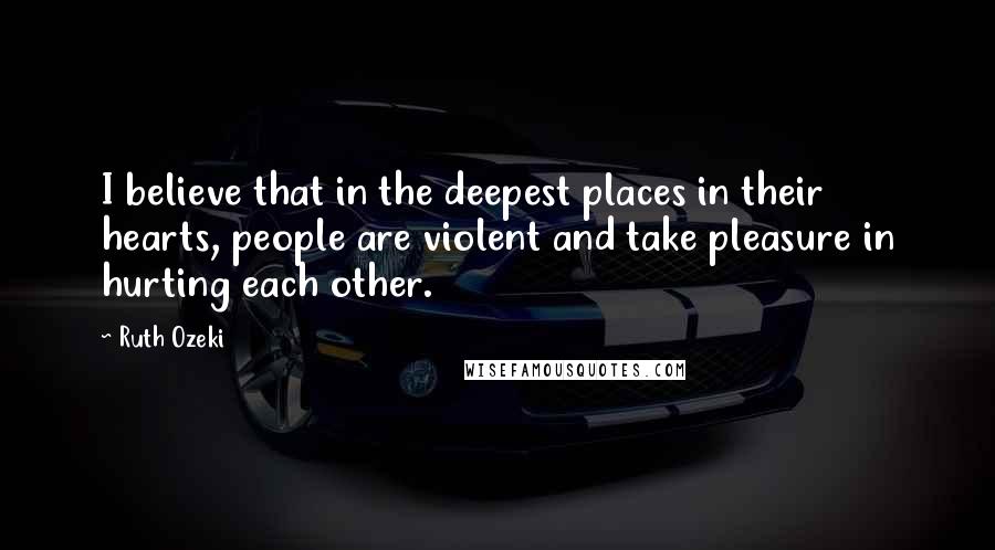 Ruth Ozeki Quotes: I believe that in the deepest places in their hearts, people are violent and take pleasure in hurting each other.