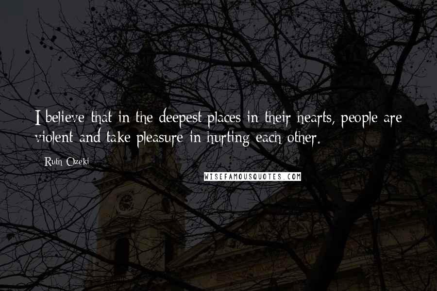 Ruth Ozeki Quotes: I believe that in the deepest places in their hearts, people are violent and take pleasure in hurting each other.
