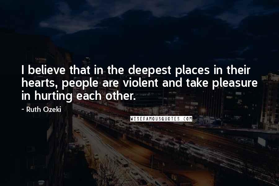 Ruth Ozeki Quotes: I believe that in the deepest places in their hearts, people are violent and take pleasure in hurting each other.