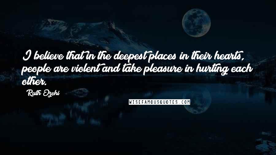 Ruth Ozeki Quotes: I believe that in the deepest places in their hearts, people are violent and take pleasure in hurting each other.