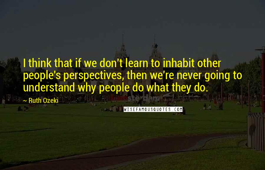 Ruth Ozeki Quotes: I think that if we don't learn to inhabit other people's perspectives, then we're never going to understand why people do what they do.