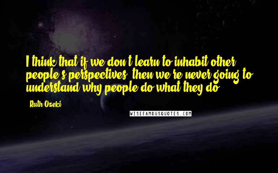 Ruth Ozeki Quotes: I think that if we don't learn to inhabit other people's perspectives, then we're never going to understand why people do what they do.