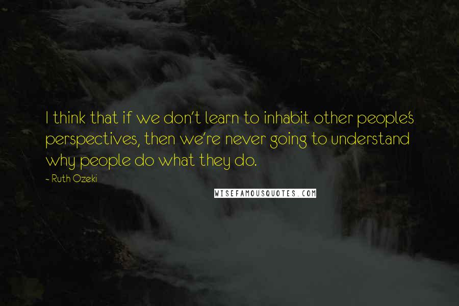 Ruth Ozeki Quotes: I think that if we don't learn to inhabit other people's perspectives, then we're never going to understand why people do what they do.