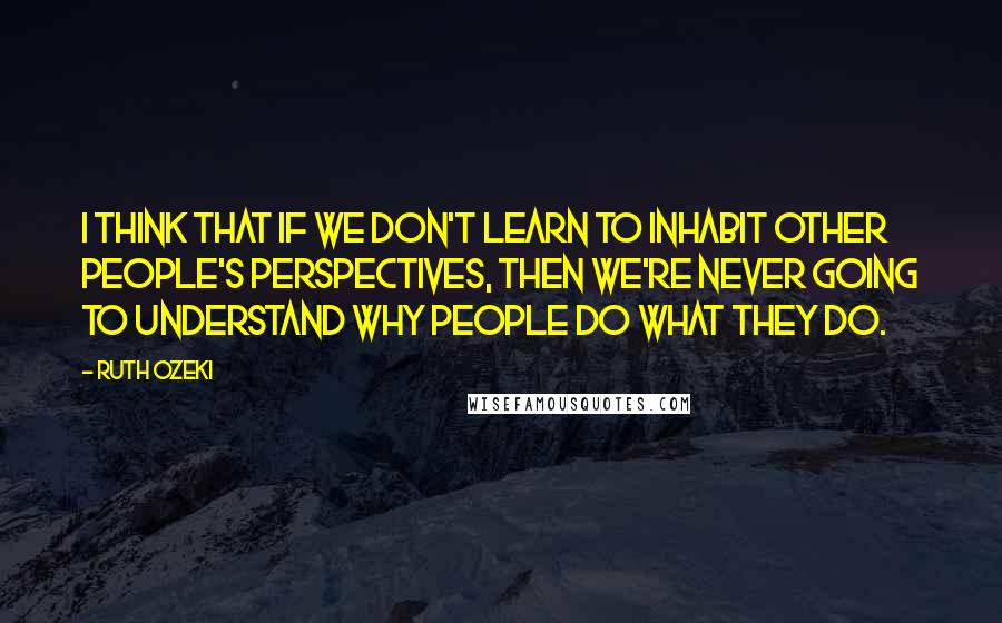 Ruth Ozeki Quotes: I think that if we don't learn to inhabit other people's perspectives, then we're never going to understand why people do what they do.