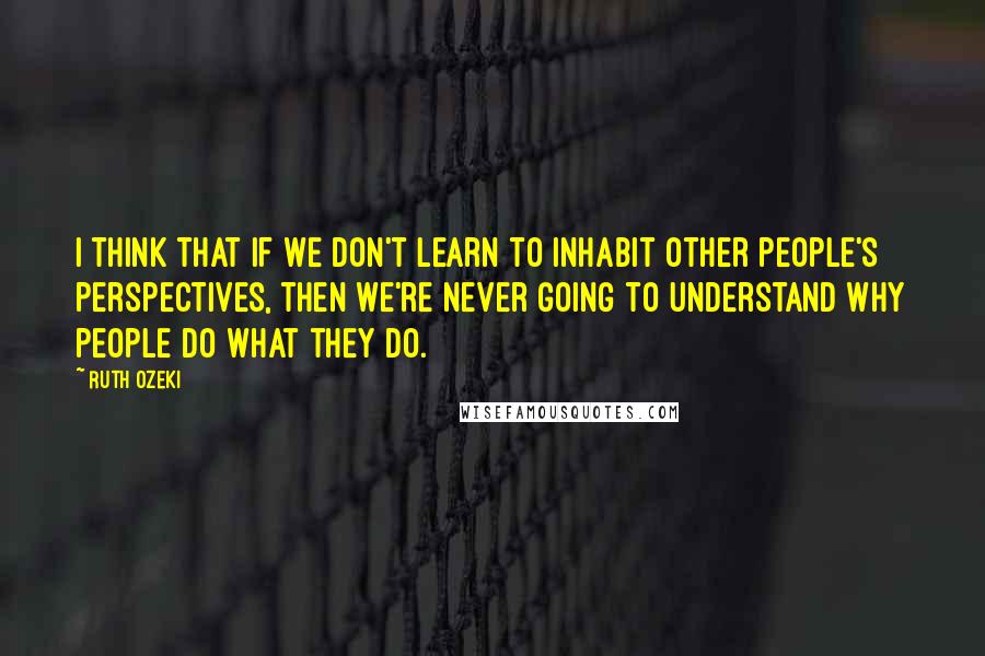 Ruth Ozeki Quotes: I think that if we don't learn to inhabit other people's perspectives, then we're never going to understand why people do what they do.