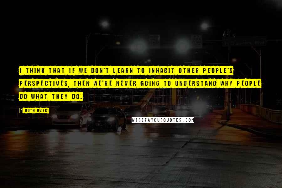 Ruth Ozeki Quotes: I think that if we don't learn to inhabit other people's perspectives, then we're never going to understand why people do what they do.