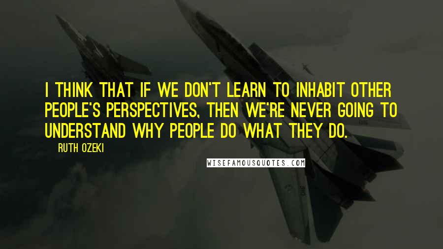 Ruth Ozeki Quotes: I think that if we don't learn to inhabit other people's perspectives, then we're never going to understand why people do what they do.