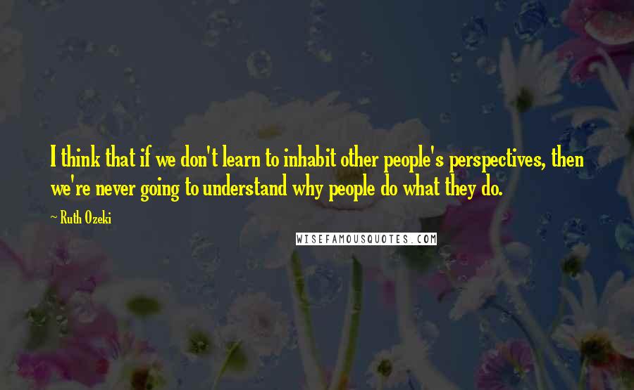 Ruth Ozeki Quotes: I think that if we don't learn to inhabit other people's perspectives, then we're never going to understand why people do what they do.