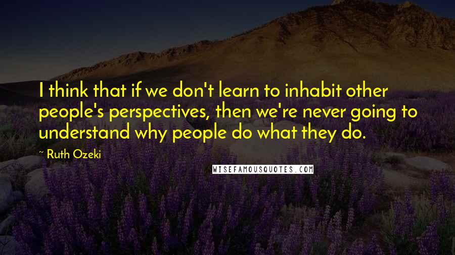 Ruth Ozeki Quotes: I think that if we don't learn to inhabit other people's perspectives, then we're never going to understand why people do what they do.