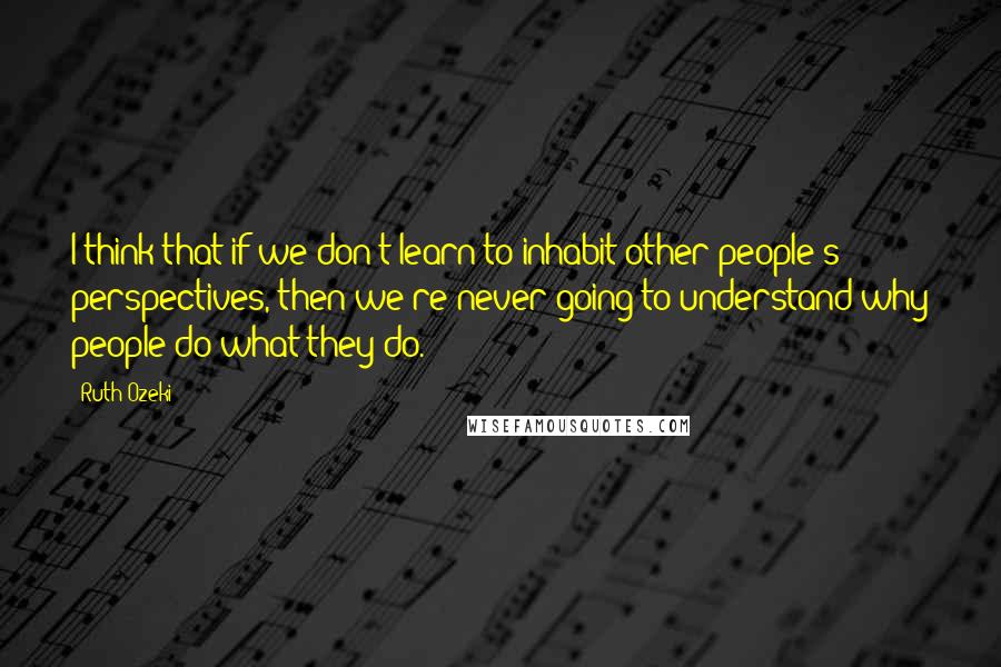 Ruth Ozeki Quotes: I think that if we don't learn to inhabit other people's perspectives, then we're never going to understand why people do what they do.