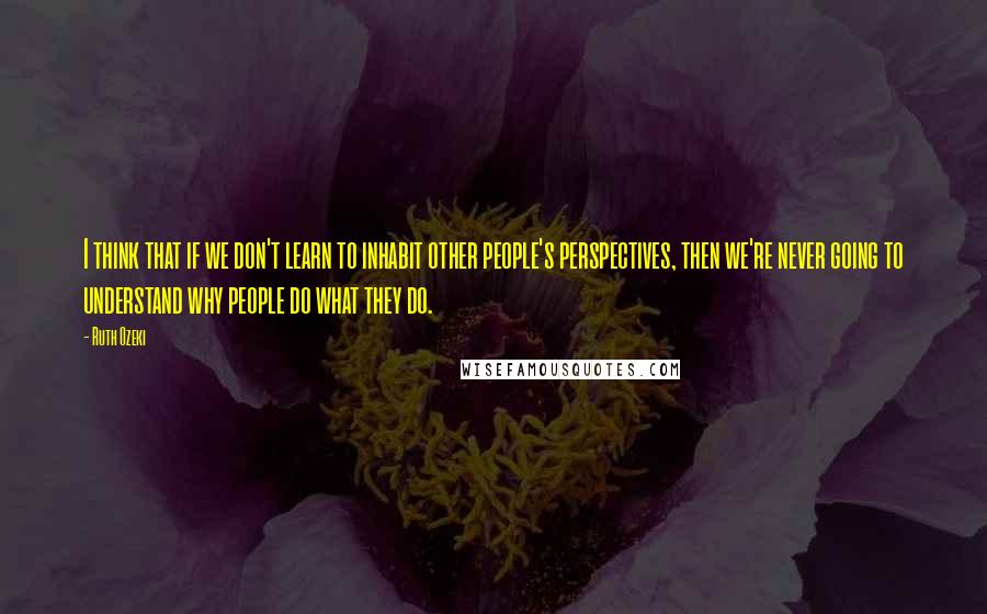 Ruth Ozeki Quotes: I think that if we don't learn to inhabit other people's perspectives, then we're never going to understand why people do what they do.