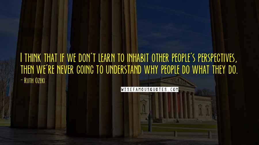 Ruth Ozeki Quotes: I think that if we don't learn to inhabit other people's perspectives, then we're never going to understand why people do what they do.