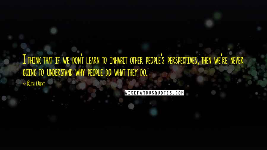 Ruth Ozeki Quotes: I think that if we don't learn to inhabit other people's perspectives, then we're never going to understand why people do what they do.