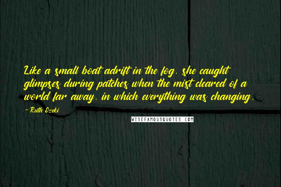 Ruth Ozeki Quotes: Like a small boat adrift in the fog, she caught glimpses during patches when the mist cleared of a world far away, in which everything was changing.