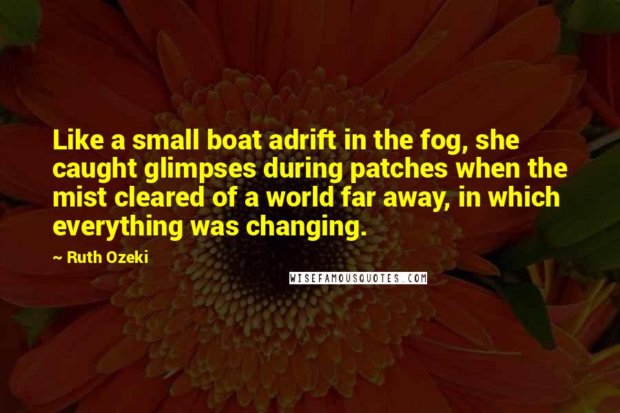 Ruth Ozeki Quotes: Like a small boat adrift in the fog, she caught glimpses during patches when the mist cleared of a world far away, in which everything was changing.