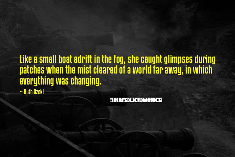 Ruth Ozeki Quotes: Like a small boat adrift in the fog, she caught glimpses during patches when the mist cleared of a world far away, in which everything was changing.