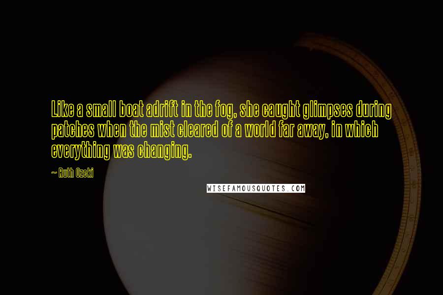 Ruth Ozeki Quotes: Like a small boat adrift in the fog, she caught glimpses during patches when the mist cleared of a world far away, in which everything was changing.