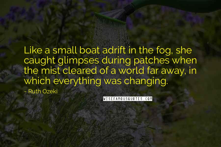 Ruth Ozeki Quotes: Like a small boat adrift in the fog, she caught glimpses during patches when the mist cleared of a world far away, in which everything was changing.