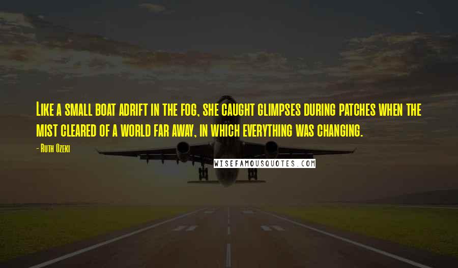 Ruth Ozeki Quotes: Like a small boat adrift in the fog, she caught glimpses during patches when the mist cleared of a world far away, in which everything was changing.