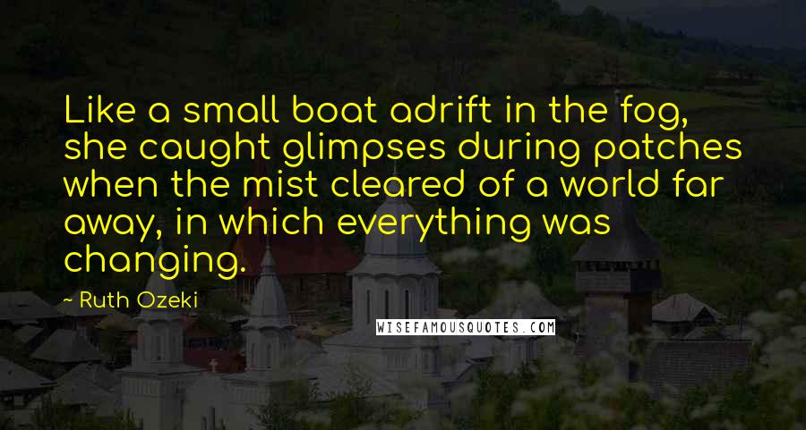 Ruth Ozeki Quotes: Like a small boat adrift in the fog, she caught glimpses during patches when the mist cleared of a world far away, in which everything was changing.