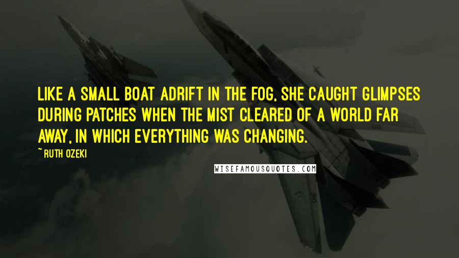 Ruth Ozeki Quotes: Like a small boat adrift in the fog, she caught glimpses during patches when the mist cleared of a world far away, in which everything was changing.