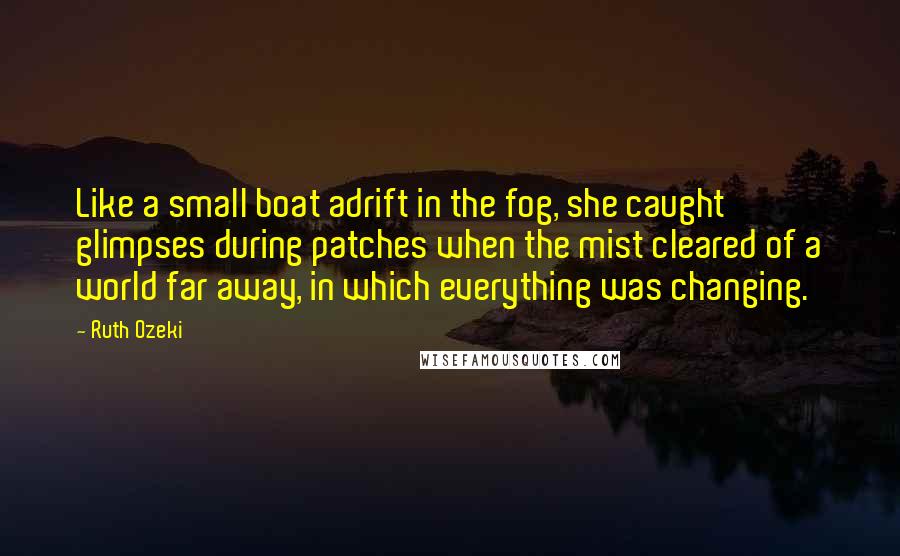 Ruth Ozeki Quotes: Like a small boat adrift in the fog, she caught glimpses during patches when the mist cleared of a world far away, in which everything was changing.