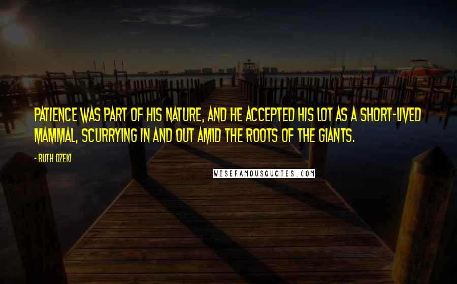 Ruth Ozeki Quotes: Patience was part of his nature, and he accepted his lot as a short-lived mammal, scurrying in and out amid the roots of the giants.