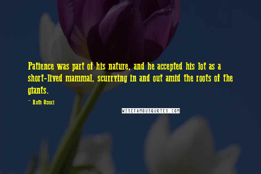 Ruth Ozeki Quotes: Patience was part of his nature, and he accepted his lot as a short-lived mammal, scurrying in and out amid the roots of the giants.