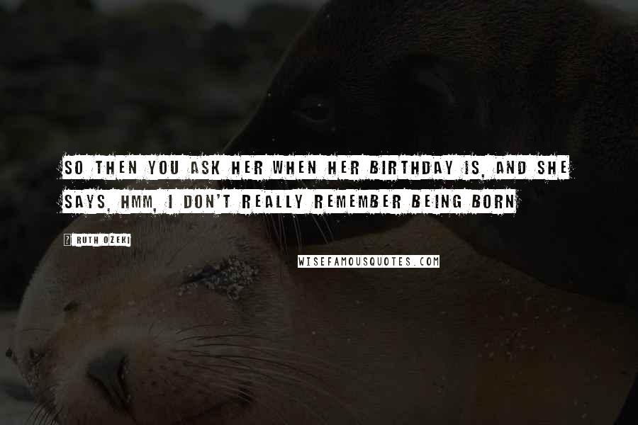 Ruth Ozeki Quotes: So then you ask her when her birthday is, and she says, Hmm, I don't really remember being born