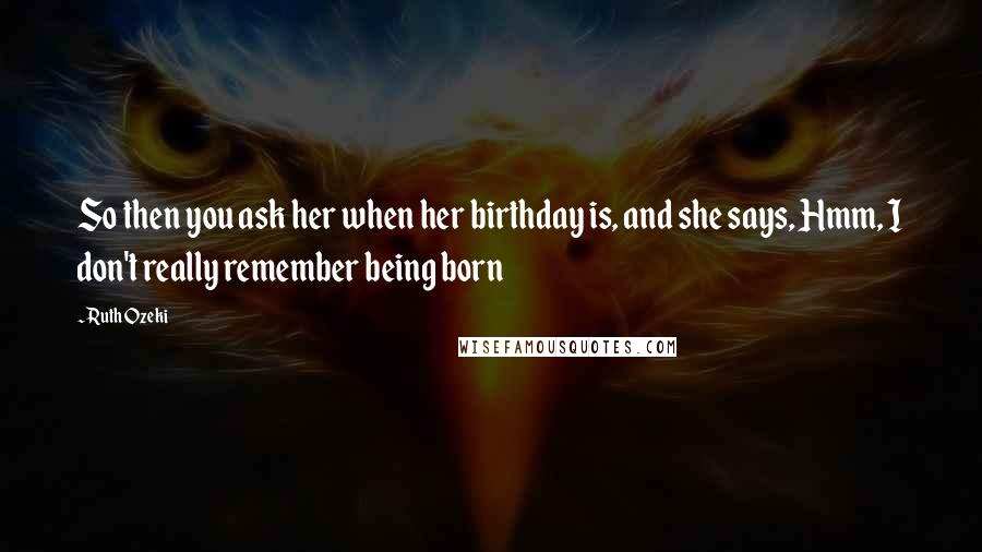 Ruth Ozeki Quotes: So then you ask her when her birthday is, and she says, Hmm, I don't really remember being born