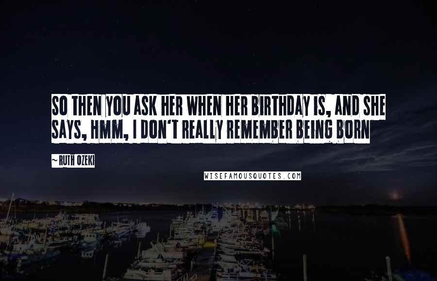 Ruth Ozeki Quotes: So then you ask her when her birthday is, and she says, Hmm, I don't really remember being born