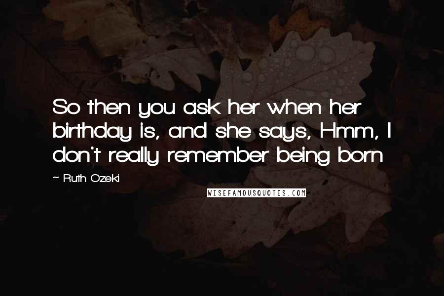 Ruth Ozeki Quotes: So then you ask her when her birthday is, and she says, Hmm, I don't really remember being born