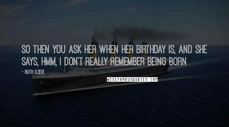 Ruth Ozeki Quotes: So then you ask her when her birthday is, and she says, Hmm, I don't really remember being born