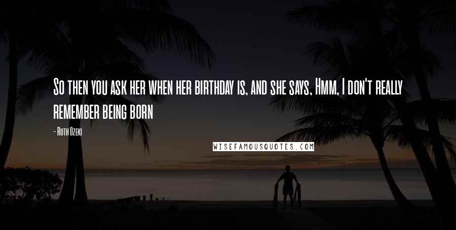Ruth Ozeki Quotes: So then you ask her when her birthday is, and she says, Hmm, I don't really remember being born
