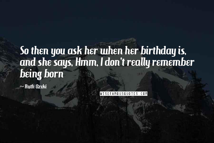 Ruth Ozeki Quotes: So then you ask her when her birthday is, and she says, Hmm, I don't really remember being born