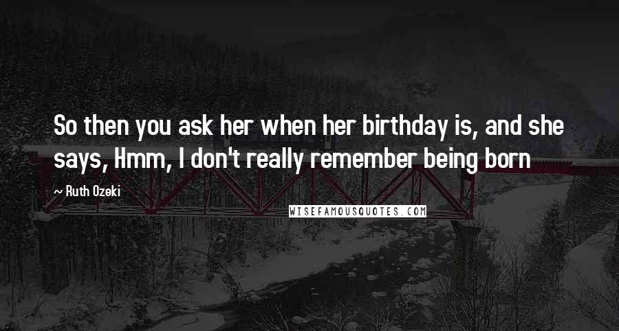 Ruth Ozeki Quotes: So then you ask her when her birthday is, and she says, Hmm, I don't really remember being born