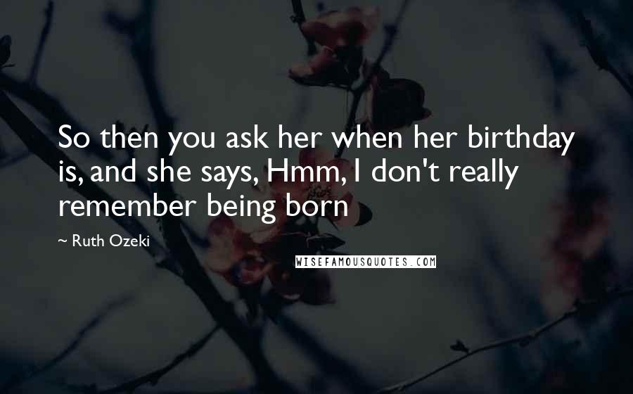 Ruth Ozeki Quotes: So then you ask her when her birthday is, and she says, Hmm, I don't really remember being born