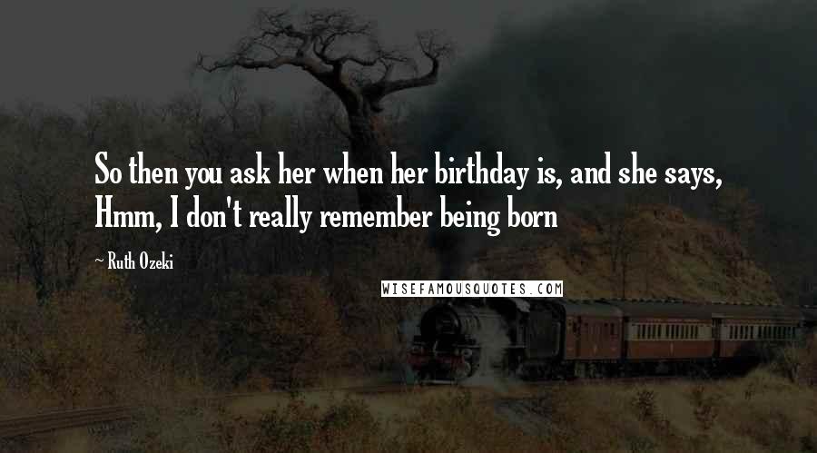 Ruth Ozeki Quotes: So then you ask her when her birthday is, and she says, Hmm, I don't really remember being born