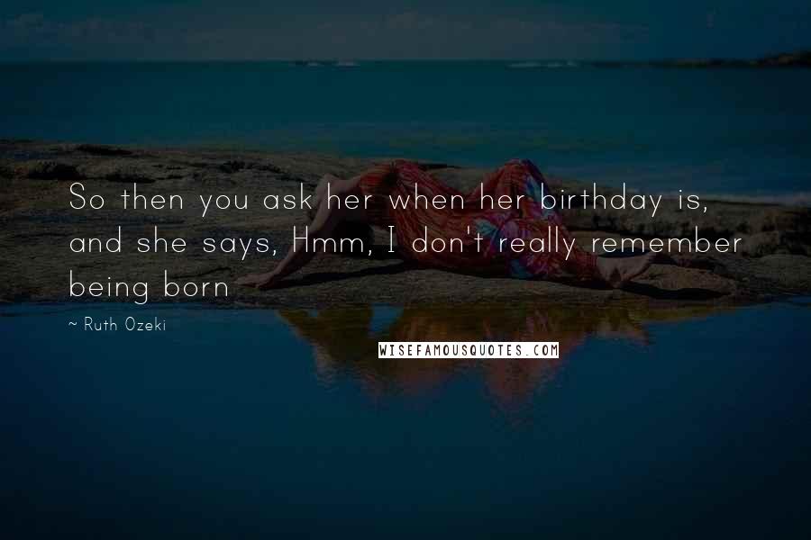 Ruth Ozeki Quotes: So then you ask her when her birthday is, and she says, Hmm, I don't really remember being born