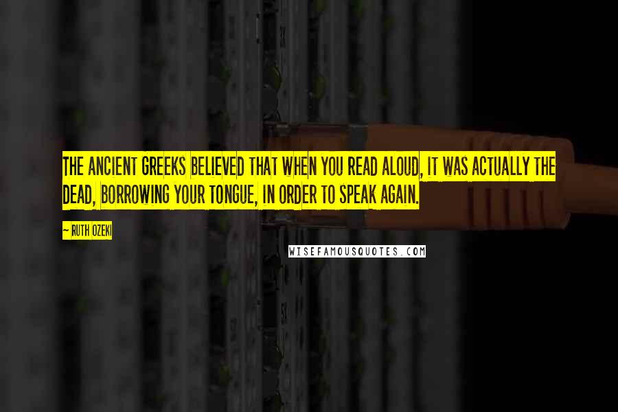 Ruth Ozeki Quotes: The ancient Greeks believed that when you read aloud, it was actually the dead, borrowing your tongue, in order to speak again.