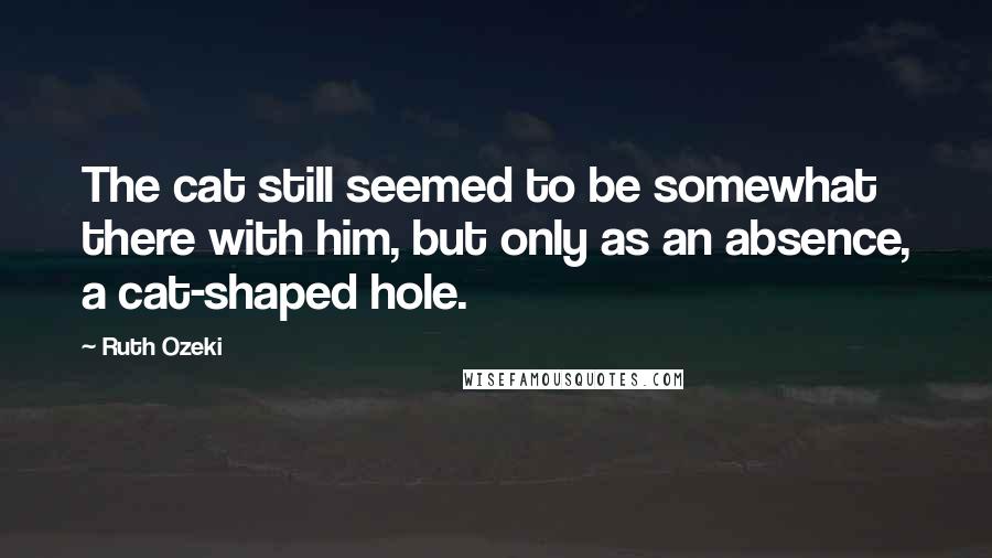 Ruth Ozeki Quotes: The cat still seemed to be somewhat there with him, but only as an absence, a cat-shaped hole.