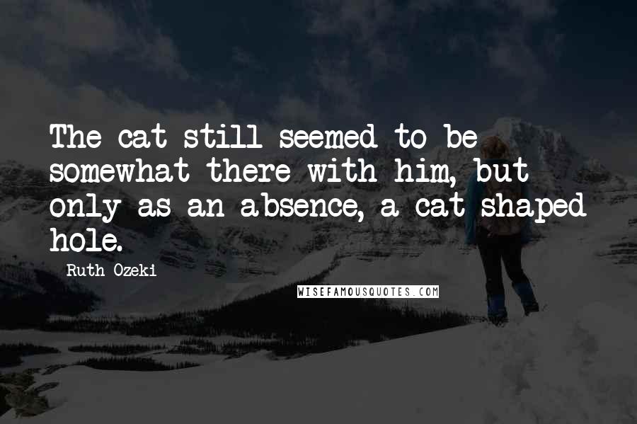 Ruth Ozeki Quotes: The cat still seemed to be somewhat there with him, but only as an absence, a cat-shaped hole.