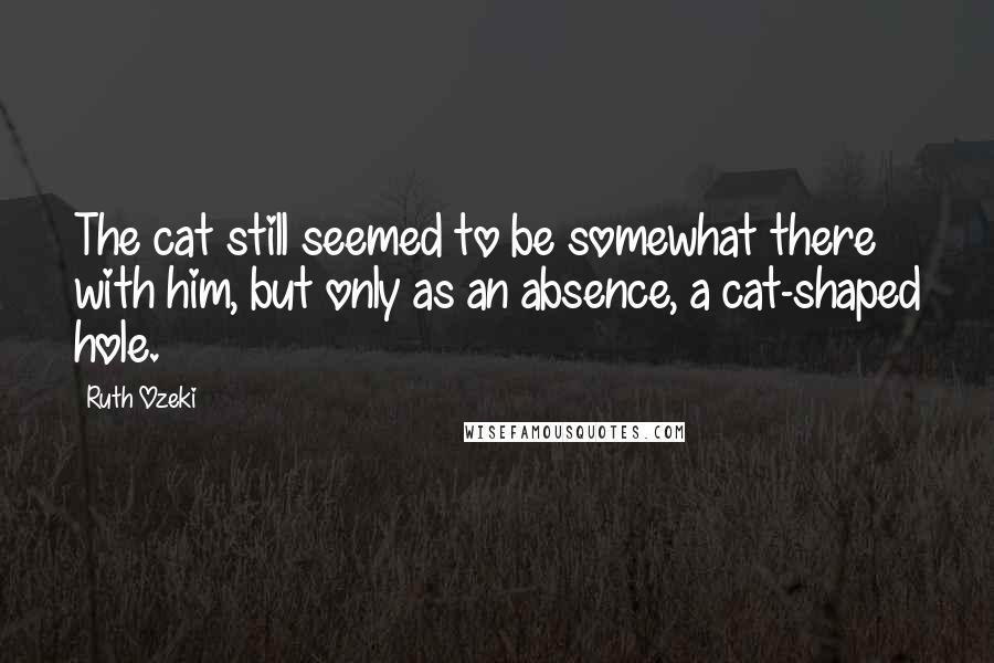 Ruth Ozeki Quotes: The cat still seemed to be somewhat there with him, but only as an absence, a cat-shaped hole.